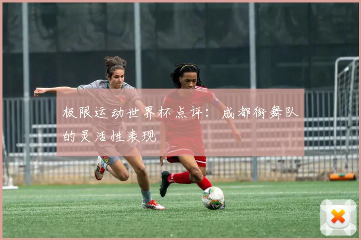 极限运动世界杯点评：成都街舞队的灵活性表现