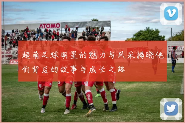 超萌足球明星的魅力与风采揭晓他们背后的故事与成长之路