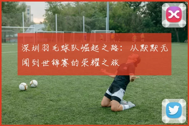 深圳羽毛球队崛起之路：从默默无闻到世锦赛的荣耀之旅
