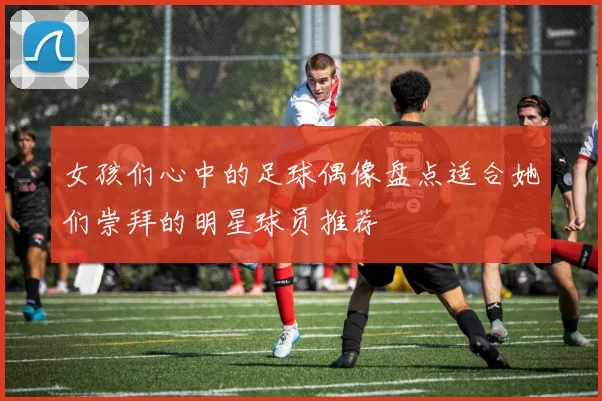女孩们心中的足球偶像盘点适合她们崇拜的明星球员推荐