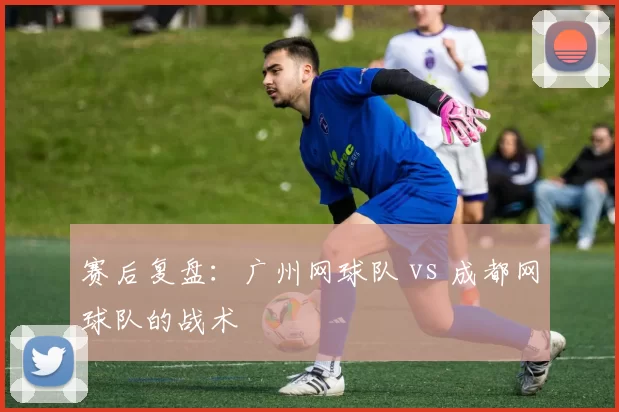 赛后复盘：广州网球队 vs 成都网球队的战术