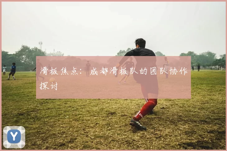 滑板焦点：成都滑板队的团队协作探讨