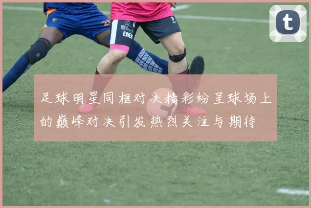 足球明星同框对决精彩纷呈球场上的巅峰对决引发热烈关注与期待