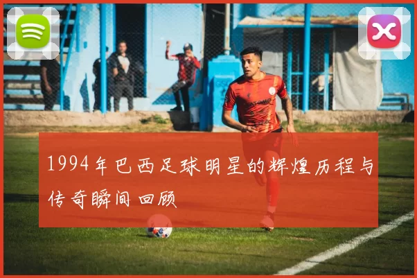 1994年巴西足球明星的辉煌历程与传奇瞬间回顾