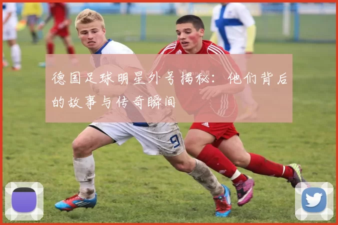 德国足球明星外号揭秘：他们背后的故事与传奇瞬间