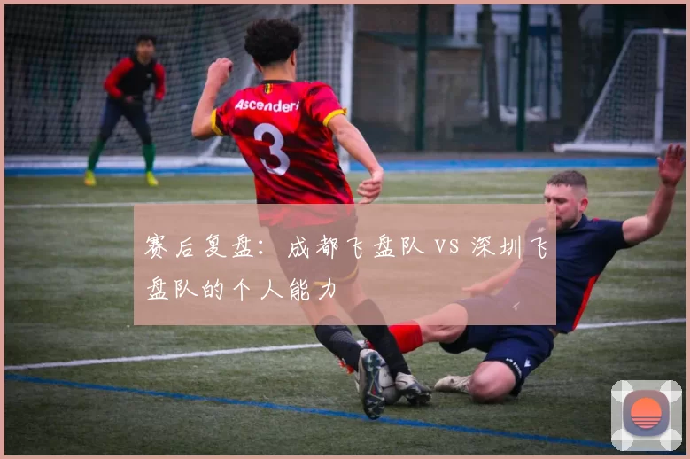 赛后复盘：成都飞盘队 vs 深圳飞盘队的个人能力