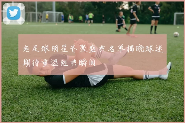 老足球明星齐聚盛典名单揭晓球迷期待重温经典瞬间